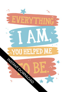 A close up of the card design with the words “instant download” over the top. The card features the words “Everything I Am, You Helped Me To Be.”